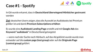 Seite 29
Case #1 - Spotify
In GA wurde erkannt, dass in Deutschland überwiegend Hörbücher gestreamt
werden
Ziel: deutschen Usern zeigen, dass die Auswahl an Audiobooks bei Premium
größer ist und damit Premium Subscriptions erhöhen
Es wurde eine Audiobook Landing Page erstellt und mit Google Ads das
Keyword “audiobook” in Deutschland getargetet
→ wenn nach der Suche nach Hörbuch, auf das Ad geklickt wurde wurde man
entweder auf die custom page (test group) oder auf die Originale Page
(control group) geführt
 