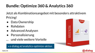 Seite 35
Bundle: Optimize 360 & Analytics 360
Jetzt als Kombinationsangebot mit besonders attraktivem
Pricing!
● Data Ownership
● Rohdaten
● Advanced Analysen
● Personalisierung
… und viele weitere Vorteile
» e-dialog.at/analytics-optimize-aktion
 