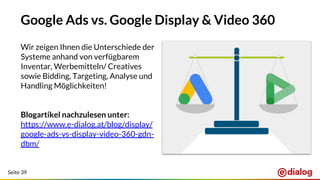 Seite 39
Google Ads vs. Google Display & Video 360
Wir zeigen Ihnen die Unterschiede der
Systeme anhand von verfügbarem
Inventar, Werbemitteln/ Creatives
sowie Bidding, Targeting, Analyse und
Handling Möglichkeiten!
Blogartikel nachzulesen unter:
https://www.e-dialog.at/blog/display/
google-ads-vs-display-video-360-gdn-
dbm/
 