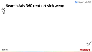 Seite 42
Search Ads 360 rentiert sich wenn
Automatisierung in den
Vordergrund rücken soll
(adaptive features,
zeitsparend!)
Ständig wechselndes
Produktportfolio vorliegt
Detailliertes Reporting
effiziente Budgetplanung mit
Performance-Fokus vorliegt
Kampagnensteuerung
automatisiert erfolgen soll
Mehr Insights durch
Floodlight Conversions
Für Retailer oder Kunden mit
einem Inventardatenfeed
Optimierung auf Custom KPIs
wie Kundenstatus,
Life-Time-Value, Marge, etc.
→ Advanced Bidding Solutions
Einheitliche Attribution und
Optimierung über mehrere
Konten hinweg
 