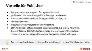 Seite 44
Vorteile für Publisher
● Kampagnenverwaltung und Ertragsmanagement
● geräte- und plattformübergreifend Anzeigen ausliefern
● interaktive und dynamische Anzeigen (Video, native, …)
● Markensicherheit
● leistungsstarke Analysetools und Reporting
● 360: Audience Feature, bessere Infrastruktur (z.B. 5 statt 2 Ad Units),
direkter Google-Kontakt, Nutzergruppen, Data Transfer (Rohdaten),
Forecasting-Anpassungen (besondere Ereignisse berücksichtigen)
Anzeigenverkauf steuern, richtige Entscheidungen treffen, Einnahmen erzielen!
 