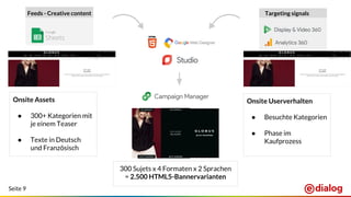 Seite 9
Feeds - Creative content Targeting signals
Onsite Assets
● 300+ Kategorien mit
je einem Teaser
● Texte in Deutsch
und Französisch
Onsite Userverhalten
● Besuchte Kategorien
● Phase im
Kaufprozess
300 Sujets x 4 Formaten x 2 Sprachen
= 2.500 HTML5-Bannervarianten
 