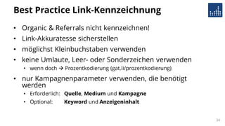 Best Practice Link-Kennzeichnung
• Organic & Referrals nicht kennzeichnen!
• Link-Akkuratesse sicherstellen
• möglichst Kleinbuchstaben verwenden
• keine Umlaute, Leer- oder Sonderzeichen verwenden
• wenn doch  Prozentkodierung (gat.li/prozentkodierung)
• nur Kampagnenparameter verwenden, die benötigt
werden
• Erforderlich: Quelle, Medium und Kampagne
• Optional: Keyword und Anzeigeninhalt
34
 