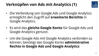 Verknüpfen von Ads mit Analytics (1)
• Die Verbindung von Google Ads und Google Analytics
ermöglicht den Zugriff auf erweiterte Berichte in
Google Analytics.
• Es wird das gleiche Google Konto für Google Ads und
Google Analytics genutzt.
• Um die Google Ads mit Google Analytics verbinden zu
können, benötigt das Google Konto administrative
Rechte in Google Ads und Google Analytics
38
 