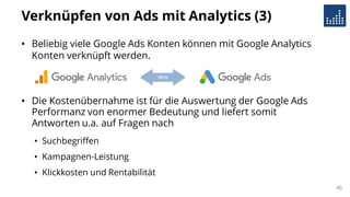 Verknüpfen von Ads mit Analytics (3)
• Beliebig viele Google Ads Konten können mit Google Analytics
Konten verknüpft werden.
• Die Kostenübernahme ist für die Auswertung der Google Ads
Performanz von enormer Bedeutung und liefert somit
Antworten u.a. auf Fragen nach
• Suchbegriffen
• Kampagnen-Leistung
• Klickkosten und Rentabilität
m:n
40
 