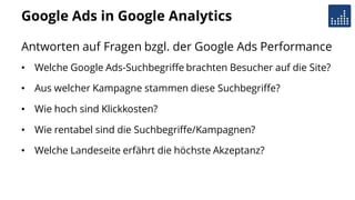 Google Ads in Google Analytics
Antworten auf Fragen bzgl. der Google Ads Performance
• Welche Google Ads-Suchbegriffe brachten Besucher auf die Site?
• Aus welcher Kampagne stammen diese Suchbegriffe?
• Wie hoch sind Klickkosten?
• Wie rentabel sind die Suchbegriffe/Kampagnen?
• Welche Landeseite erfährt die höchste Akzeptanz?
 
