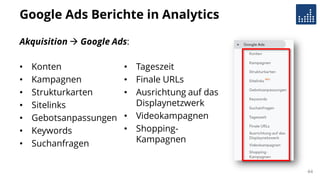 Google Ads Berichte in Analytics
• Konten
• Kampagnen
• Strukturkarten
• Sitelinks
• Gebotsanpassungen
• Keywords
• Suchanfragen
• Tageszeit
• Finale URLs
• Ausrichtung auf das
Displaynetzwerk
• Videokampagnen
• Shopping-
Kampagnen
44
Akquisition  Google Ads:
 