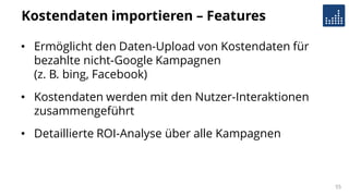Kostendaten importieren – Features
• Ermöglicht den Daten-Upload von Kostendaten für
bezahlte nicht-Google Kampagnen
(z. B. bing, Facebook)
• Kostendaten werden mit den Nutzer-Interaktionen
zusammengeführt
• Detaillierte ROI-Analyse über alle Kampagnen
55
 