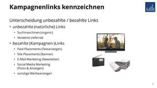 Kampagnenlinks kennzeichnen
Unterscheidung unbezahlte / bezahlte Links
• unbezahlte (natürliche) Links
• Suchmaschinen (organic)
• Verweise (referral)
• bezahlte (Kampagnen-)Links
• Paid Placements (Textanzeigen)
• Site Placements (Banner)
• E-Mail Marketing (Newsletter)
• Social Media Marketing
(Posts & Anzeigen)
• sonstige Werbeanzeigen
8
 