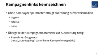 Kampagnenlinks kennzeichnen
• Ohne Kampagnenparameter erfolgt Zuordnung zu Verweismedien
• organic
• referral
• none
• Übergabe der Kampagnenparameter zur Auswertung nötig
• Ausnahme: Google Ads
(nutzt „auto-tagging“, daher keine Kennzeichnung nötig)
9
 