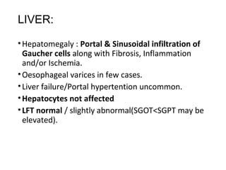 LIVER:
•Hepatomegaly : Portal & Sinusoidal infiltration of
Gaucher cells along with Fibrosis, Inflammation
and/or Ischemia.
•Oesophageal varices in few cases.
•Liver failure/Portal hypertention uncommon.
•Hepatocytes not affected
•LFT normal / slightly abnormal(SGOT<SGPT may be
elevated).
 