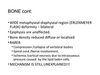 BONE cont:
•WIDE metaphyseal-diaphyseal region (ERLENMEYER
FLASK) deformity – bilateral
•Epiphyses are unaffected.
•Bone density reduced diffuse or localized
•RARER:
• Compression /collapse of vertebral bodies
• Spinal cord /Nerve involvement.
• Ischemia /cortical necrosis due to intraosseous
pressure caused by the lipid laden cells.
•MECHANISM IS STILL UNEXPLAINED!!!
 