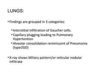 LUNGS:
•Findings are grouped in 3 categories:
•Interstitial infiltration of Gaucher cells.
•Capillary plugging leading to Pulmonary
Hypertention
•Alveolar consolidation reminiscent of Pneumonia
(type2GD)
•X-ray shows Miliary pattern/or reticular nodular
infiltrate
 