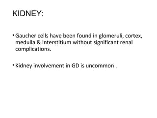 KIDNEY:
•Gaucher cells have been found in glomeruli, cortex,
medulla & interstitium without significant renal
complications.
•Kidney involvement in GD is uncommon .
 