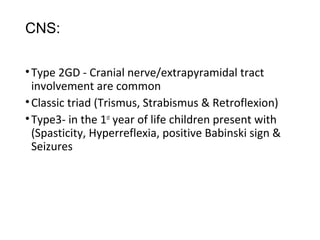 CNS:
•Type 2GD - Cranial nerve/extrapyramidal tract
involvement are common
•Classic triad (Trismus, Strabismus & Retroflexion)
•Type3- in the 1st
year of life children present with
(Spasticity, Hyperreflexia, positive Babinski sign &
Seizures
 