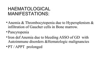 HAEMATOLOGICAL
MANIFESTATIONS:
•Anemia & Thrombocytopenia due to Hypersplenism &
infiltration of Gaucher cells in Bone marrow.
•Pancytopenia
•Iron def Anemia due to bleeding ASSO of GD with
Autoimmune disorders &Hematologic malignancies
•PT / APPT prolonged
 