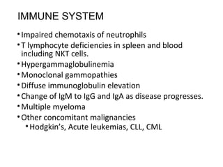IMMUNE SYSTEM
•Impaired chemotaxis of neutrophils
•T lymphocyte deficiencies in spleen and blood
including NKT cells.
•Hypergammaglobulinemia
•Monoclonal gammopathies
•Diffuse immunoglobulin elevation
•Change of IgM to IgG and IgA as disease progresses.
•Multiple myeloma
•Other concomitant malignancies
•Hodgkin’s, Acute leukemias, CLL, CML
 