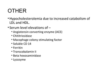 OTHER
•Hypocholesterolemia due to increased catabolism of
LDL and HDL.
•Serum level elevations of –
• Angiotensin converting enzyme (ACE)
• Chititriosidase
• Macophage colony stimulating factor
• Soluble CD 14
• Ferritin
• Transcobalamin II
• Beta hexosaminidase
• Lysozyme
 