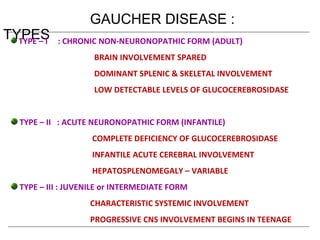 GAUCHER DISEASE :
TYPESTYPE – I : CHRONIC NON-NEURONOPATHIC FORM (ADULT)
BRAIN INVOLVEMENT SPARED
DOMINANT SPLENIC & SKELETAL INVOLVEMENT
LOW DETECTABLE LEVELS OF GLUCOCEREBROSIDASE
TYPE – II : ACUTE NEURONOPATHIC FORM (INFANTILE)
COMPLETE DEFICIENCY OF GLUCOCEREBROSIDASE
INFANTILE ACUTE CEREBRAL INVOLVEMENT
HEPATOSPLENOMEGALY – VARIABLE
TYPE – III : JUVENILE or INTERMEDIATE FORM
CHARACTERISTIC SYSTEMIC INVOLVEMENT
PROGRESSIVE CNS INVOLVEMENT BEGINS IN TEENAGE
 