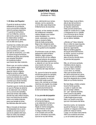 SANTOS VEGA
de Rafael Obligado
(Publicado en 1883)
1- El Alma del Payador
Cuando la tarde se inclina
sollozando al occidente,
corre una sombra doliente
sobre la pampa argentina.
Y cuando el sol ilumina
con luz brillante y serena
del ancho campo la escena,
la melancólica sombra
huye besando su alfombra
con el afán de la pena.
Cuentan los criollos del suelo
que, en tibia noche de luna,
en solitaria laguna
para la sombra su vuelo;
que allí se ensancha, y un velo
va sobre el agua formando,
mientras se goza escuchando
por singular beneficio
el incesante bullicio
que hacen las olas rodando.
Dicen que, en noche nublada,
si su guitarra algún mozo
en el crucero del pozo
deja de intento colgada,
llega la sombra callada
y, al envolverla en su manto,
suena el preludio de un canto
entre las cuerdas dormidas,
cuerdas que vibran heridas
como por gotas de llanto.
Cuentan que en noche de aquellas
en que la Pampa se abisma
en la extensión de sí misma
sin su corona de estrellas,
sobre las lomas más bellas,
donde hay más trébol risueño,
luce una antorcha sin dueño
entre una niebla indecisa,
para que temple la brisa
las blandas alas del sueño.
Mas si trocado el desmayo
en tempestad de su seno,
estalla el cóncavo trueno
que es la palabra del rayo,
hiere al ombú de soslayo
rojiza sierpe de llamas,
que, calcinando sus ramas,
serpea, corre y asciende,
y en la alta copa desprende
brillante lluvia de escamas.
Cuando, en las siestas de estío,
las brillazones remedan
vastos oleajes que ruedan
sobre fantástico río,
mudo, abismado y sombrío,
baja un jinete la falda,
tinta de bella esmeralda,
llega a las márgenes sola…
¡y hunde su potro en las olas,
con la guitarra a la espalda!
Si entonces cruza a lo lejos,
galopando sobre el llano
solitario, algún paisano,
viendo al otro en los reflejos
de aquel abismo de espejos,
siente indecibles quebrantos,
y, alzando en vez de sus cantos
una oración de ternura,
al persignarse murmura:
“¡El alma del viejo Santos!”.
Yo, que en la tierra he nacido
donde ese genio ha cantado,
y el pampero he respirado
que al payador ha nutrido,
beso este suelo querido
que a mis caricias se entrega,
mientras de orgullo me anega
la convicción de que es mía
¡la patria de Echeverría,
la tierra de Santos Vega!.
2- La prenda delpayador
El sol se oculta: inflamado
el horizonte fulgura,
y se extiende en la llanura
ligero estambre dorado.
Sopla el viento sosegado,
y del inmenso circuito
no llega al alma otro grito
ni al corazón otro arrullo
que un monótono murmullo,
que es la voz del infinito.
Santos Vega cruza el llano,
alta el ala del sombrero
levantada del pampero
al impulso soberano.
Viste poncho americano,
suelto en ondas de su cuello
y chispeando en su cabello
y en el bronce de su frente
lo cincela el [sol] poniente
con el último destello.
¿Dónde va? Vese distante
de un ombú la copa erguida,
como espiando la partida
de la luz agonizante.
Bajo la sombra gigante
de aquel árbol bienhechor,
su techo, que es un primor
de reluciente totora,
alza el rancho donde mora
la prenda del payador.
Ella, en el tronco sentada,
meditabunda le espera,
y en su negra cabellera
hunde la mano rosada.
Le ve venir: su mirada,
más que la tarde serena,
se cierra entonces sin pena,
porque es todo su embeleso
que él la despierte de un beso
dado en su frente morena.
No bien llega, el labio amado
toca la frente querida,
y vuela un soplo de vida
por el ramaje callado...
Un “¡ay!” apenas lanzado,
como susurro de palma
gira en la atmósfera en calma;
y ella fingiéndose enojos
alza a su dueño unos ojos
que son dos besos del alma.
Cerró la noche. Un momento
quedó la Pampa en reposo,
cuando un rasgueo armonioso
pobló de notas el viento.
Luego, en el dulce instrumento
vibró una endecha de amor,
y, en el hombro del cantor,
 