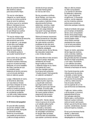 llena de amante tristeza,
ella dobló la cabeza
para escucharlo mejor.
"Yo soy la nube lejana
(Vega en su canto decía)
que con la noche sombría
huye al venir la mañana;
soy la luz que en tu ventana
filtra en manojos la luna;
la que de niña, en la cuna,
abrió tus ojos risueños;
la que dibuja tus sueños
en la desierta laguna".
"Yo soy la música vaga
que en los confines se escucha,
esa armonía que lucha
con el silencio, y se apaga;
el aire tibio que halaga
con su incesante volar,
que del ombú vacilar
hace la copa bizarra,
¡Y la doliente guitarra
que suele hacerte llorar!".
Leve rumor de un gemido,
de una caricia llorosa,
hendió la sombra medrosa,
crujió en el árbol dormido.
Después, el ronco estallido
de rotas cuerdas se oyó;
un remolino pasó
batiendo el rancho cercano;
y en el circuito del llano
todo en silencio quedó.
Luego, inflamando el vacío,
se levantó la alborada,
con esa blanca mirada
que hace chispear el rocío.
Y cuando el sol en el río
vertió su lumbre primera,
se vio una sombra ligera
en occidente ocultarse,
y el alto ombú balancearse
sobre una antigua tapera.
3- El himno del payador
En pos del alba azulada,
ya por los campos rutila
del sol la grande, tranquila
y victoriosa mirada.
Sobre la curva lomada
que asalta el cardo bravío,
y allá en el bajo sombrío
donde el arroyo serpea,
de cada hierba gotea
la viva luz del rocío.
De los opuestos confines
de la Pampa, uno tras otro,
sobre el indómito potro
que vuelca y bate las crines,
abandonando fortines,
estancias, ranchos, mujer,
vienen mil gauchos a ver
si en otro pago distante,
hay quien se ponga delante
cuando se grita: “¡Avencer!”.
Sobre el inmenso escenario
vanse formando en dos alas,
y el sol reluce en las galas
de cada bando contrario;
puéblase el aire del vario
rumor que en torno desata
la brillante cabalgata
que hace sonar, de luz llenas,
las espuelas nazarenas
y las virolas de plata.
De entre ellos el más anciano
divide el campo después,
señalando de través
larga huella por el llano;
y alzando luego en su mano
una pelota de cuero
con dos manijas certero
la arroja al aire gritando:
"¡Vuela el pato! ¡Va buscando
un valiente verdadero!".
Y cada bando a correr
suelta el potro vigoroso,
y aquél sale victorioso
que logra asirlo al caer.
Puesto el que supo vencer
en medio, la turba calla,
y a ambos lados de la valla
de nuevo parten el llano,
esperando del anciano
la alta señal de batalla.
Dala al fin. Hondo clamor
ronco truena en el circuito,
y el caballo salta al grito
de su impávido señor;
y vencido y vencedor,
del noble triunfo sedientos,
se atropellan turbulentos
en largas filas cerradas,
cual dos olas encrespadas
que azotan contrarios vientos.
Alza en alto la presea
su feliz conquistador,
y su bando en derredor
le defiende y clamorea.
Uno y otro aguijonea
el ágil bruto, y chocando
entre sí, corren dejando
por los inciertos caminos
polvorosos remolinos
sobre las pampas rodando.
Vuela el símbolo del juego
por el campo arrebatado,
de los unos conquistado
de los otros presa luego;
vense, entre hálitos de fuego,
varios jinetes rodar,
otros súbito avanzar
pisoteando los caídos;
y en el aire sacudidos,
rojos ponchos ondear.
Huyen en tanto, azoradas
de las lagunas vecinas,
como vivientes neblinas,
estrepitosas bandadas;
las grandes plumas cansadas
tiende el chajá corpulento;
y con veloz movimiento
y con silbidos de balas,
bate el carancho las alas
hiriendo a hachazos el viento.
Con fuerte brazo les quita
robusto joven la prenda,
y tendido, a toda rienda:
"¡Yo solo me basto!", grita.
En pos de él se precipita,
y tierra y cielos asorda
tras el audaz desafío,
con la pujanza de un río
que anchuroso se desborda.
Y allá van, todos unidos,
y él los azuza y provoca,
golpeándose la boca,
con salvajes alaridos.
Danle caza y confundidos,
todos el cuerpo inclinado
sobre el arzón del recado,
temen que el triunfo les roben,
cuando, volviéndose, el joven
echa al tropel su tostado...
El sol ya la hermosa frente
abatía, y silencioso,
su abanico luminoso
desplegaba en occidente,
 