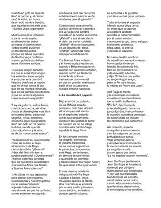cuando un grito de repente
llenó el campo y, al clamor
cesó la lucha, en honor
de un solo nombre bendito,
que aquel grito era este grito:
“¡Santos Vega, el payador!”.
Mudos ante él se volvieron,
y, ya la rienda sujeta,
en derredor del poeta
un vasto círculo hicieron.
Todos el alma pusieron
en los atentos oídos,
porque los labios queridos
de Santos Vega cantaban
y en su guitarra zumbaban
estos vibrantes sonidos:
"¡Los que tengan corazón,
los que el alma libre tengan,
los valientes, ésos vengan
a escuchar esta canción!
Nuestro dueño es la nación
que en el mar vence la ola
que en los montes reina sola,
que en los campos nos domina,
y que en la tierra argentina
clavo la enseña española".
"Hoy mi guitarra, en los llanos,
cuerda por cuerda, así vibre:
¡hasta el chimango es más libre
en nuestra tierra, paisanos!
Mujeres, niños, ancianos,
el rancho aquél que primero
llenó con sólo un “te quiero!”
la dulce prenda querida,
(¡todo!) ¡el amor y la vida,
es de un monarca extranjero!".
"Ya Buenos Aires, que encierra
como las nubes, el rayo,
el Veinticinco de Mayo
clamó de súbito: “¡Guerra!”
¡Hijos del llano y la sierra,
pueblo argentino! ¿Qué haremos?
¿Menos valientes seremos
que los que libres se aclaman?
¡De Buenos Aires nos llaman,
a BuenosAires volemos!"
"¡Ah! ¡Si es mi voz impotente
para arrojar, con vosotros,
nuestra lanza y nuestros potros
por el vasto continente;
si jamás independiente
veo el suelo en que he cantado,
no me entierren en sagrado
donde una cruz me recuerde
entiérrenme en campo verde,
dónde me pise el ganado!"
Cuando cesó esta armonía,
que los conmueve y asombra
era ya Vega una sombra
que allá en la noche se hundía...
“¡Patria!” a sus almas decía
el cielo, de astros cubierto,
“¡Patria!” el sonoro concierto
de las lagunas de plata,
“¡Patria!” la trémula mata
del pajonal del desierto.
Y a BuenosAires volaron,
y el himno audaz repitieron,
cuando a Belgrano siguieron,
cuando con Güemes lucharon,
cuando por fin se lanzaron
tras el Ande colosal,
hasta aquel día inmortal
en que un grande americano
batió al sol ecuatoriano
nuestra enseña nacional.
4- La muerte delpayador
Bajo el ombú corpulento,
de las tórtolas amado,
porque su nido han labrado
allí al amparo del viento;
en el amplísimo asiento
que la raíz desparrama,
donde en las siestas la llama
de nuestro sol no se allega,
dormido esta Santos Vega,
aquel de la larga fama.
En los ramajes vecinos
ha colgado, silenciosa,
la guitarra melodiosa
de los cantos argentinos.
Al pasar, los campesinos
ante Vega, se detienen;
en silencio se convienen
a guardarle allí dormido;
y hacen señas (“no hagan ruido”)
los que están a los que vienen.
El más viejo se adelanta
del grupo inmóvil y llega
a palpar a Santos Vega.
moviendo apenas la planta,
Una morocha que encanta
por su aire suelto y travieso,
causa eléctrico embeleso
porque, gentil y bizarra,
se aproxima a la guitarra
y en las cuerdas pone un beso.
Turba entonces el sagrado
silencio que a Vega cerca,
un jinete que se acerca
a la carrera lanzado;
retumba el desierto hollado
por el casco volador;
y aunque el grupo, en su estupor,
contenerlo pretendía,
llega, salta, lo desvía
y sacude al payador.
No bien el rostro sombrío
de aquel hombre mudos vieron,
horrorizados sintieron
temblar las carnes de frío.
Miró en torno con bravío
y desenvuelto ademán,
y dijo: "Entre los que están
no tengo ningún amigo,
pero, al fin para testigo,
lo mismo es Pedro que Juan".
Alzó Vega la frente,
y le contempló un instante,
enseñando en el semblante
cierto hastío indiferente.
"Por fin”, dijo fríamente
el recién llegado, “estamos
juntos los dos, y encontramos
la ocasión, que éstos provocan,
de saber cómo se chocan
las canciones que cantamos".
Así diciendo, enseñó
una guitarra en sus manos,
y en los raigones cercanos
preludiando se sentó.
Vega entonces sonrió,
y al volverse al instrumento,
la morocha hasta su asiento
ya su guitarra traía,
con un gesto que decía:
"La he besado hace un momento".
Juan Sin Ropa (se llamaba
Juan Sin Ropa el forastero)
comenzó por un ligero
dulce acorde que encantaba.
Y con voz que modulaba
blandamente los sonidos,
cantó tristes nunca oídos,
cantó cielos no escuchados,
que llevaban, derramados,
la embriaguez a los sentidos.
 