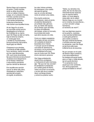 Santos Vega oyó suspenso
al cantor; y toda inquieta,
sintió su alma de poeta
como un aleteo inmenso.
Luego, en un preludio intenso,
hirió las cuerdas sonoras,
y cantó de las auroras
y las tardes pampeanas,
endechas americanas
más dulces que aquellas horas.
Al dar Vega fin al canto,
ya una triste noche oscura
desplegaba en la llanura
las tinieblas de su manto.
Juan Sin Ropa se alzó en tanto,
bajo el árbol se empinó,
un verde gajo tocó,
y tembló la muchedumbre,
porque echando roja lumbre,
aquel gajo se inflamó.
Chispearon sus miradas,
y torciendo el talle esbelto,
fue a sentarse, medio envuelto
por las rojas llamaradas.
¡Oh, qué voces levantadas
las que entonces se escucharon!
¡Cuántos ecos despertaron
en la Pampa misteriosa
a esa música grandiosa
que los vientos se llevaron!
Era aquélla esa canción
que en el alma sólo vibra,
modulada en cada fibra
secreta del corazón;
el orgullo, la ambición,
los más íntimos anhelos,
los desmayos y los vuelos
del espíritu genial,
que va, en pos del ideal,
como el cóndor a los cielos.
Era el grito poderoso
del progreso, dado al viento;
el solemne llamamiento
al combate más glorioso.
Era, en medio del reposo
de la Pampa ayer dormida,
la visión ennoblecida
del trabajo, antes no honrado;
la promesa del arado
que abre cauces a la vida.
Como en mágico espejismo,
al compás de ese concierto,
mil ciudades el desierto
levantaba de sí mismo.
Y a la par que en el abismo
una edad se desmorona,
al conjuro, en la ancha zona
derramábase la Europa,
que sin duda Juan Sin Ropa
era la ciencia en persona.
Oyó Vega embebecido
aquel himno prodigioso,
e inclinando el rostro hermoso,
dijo: "Sé que me has vencido".
El semblante humedecido
por nobles gotas de llanto,
volvió a la joven su encanto,
y en los ojos de su amada
clavó una larga mirada,
y entonó su postrer canto:
"Adiós, luz del alma mía,
adiós, flor de mis llanuras,
manantial de las dulzuras
que mi espíritu bebía;
adiós, mi única alegría,
dulce afán de mi existir;
Santos Vega se va a hundir
en lo inmenso de esos llanos...
¡Lo han vencido! ¡Llegó,
hermanos,
el momento de morir!".
Aún sus lágrimas cayeron
en la guitarra, copiosas,
y las cuerdas temblorosas
a cada gota gimieron;
pero súbito cundieron
del gajo ardiente las llamas,
y trocado entre las ramas
en serpiente, Juan Sin Ropa
arrojó de la alta copa
brillante lluvia de escamas.
Ni aun cenizas en el suelo
de Santos Vega quedaron,
y los años dispersaron
los testigos de aquel duelo;
pero un viejo y noble abuelo,
así el cuento terminó:
"Y si cantando murió
aquel que vivió cantando,
fue, decía suspirando,
porque el Diablo lo venció".
 