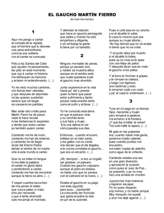 EL GAUCHO MARTÍN FIERRO
de José Hernández
1
Aquí me pongo a cantar
al compás de la vigüela,
que el hombre que lo desvela
una pena estrordinaria,
como la ave solitaria
con el cantar se consuela.
Pido a los Santos del Cielo
que ayuden mi pensamiento,
les pido en este momento
que voy á cantar mi historia
me refresquen la memoria
y aclaren mi entendimiento. (…)
Yo he visto muchos cantores,
con famas bien otenidas,
y que después de alquiridas
no las quieren sustentar:
parece que sin largar
se cansaron en partidas.
Mas ande otro criollo pasa
Martin Fierro ha de pasar;
nada la hace recular
ni las fantasmas lo espantan,
y dende que todos cantan
yo también quiero cantar.
Cantando me he de morir,
cantando me han de enterrar,
y cantando he de llegar
al pié del Eterno Padre:
dende el vientre de mi madre
vine á este mundo á cantar.
Que no se trabe mi lengua
ni me falte la palabra;
el cantar mi gloria labra
y poniéndome a cantar,
cantando me han de encontrar
aunque la tierra se abra. (…)
Y sepan cuantos escuchan
de mis penas el relato
que nunca peleo ni mato
sino por necesidá,
y que á tanta alversidá
solo me arrojó el mal trato.
Y atiendan la relación
que hace un gaucho perseguido
que padre y marido ha sido
empeñoso y diligente,
y sin embargo la gente
lo tiene por un bandido.
2
Ninguno me hable de penas,
porque yo penado vivo,
y naides se muestre altivo
aunque en el estribo esté:
que suele quedarse á pié
el gaucho mas alvertido.
Junta esperencia en la vida
hasta pa’ dar y prestar
quien la tiene que pasar
entre sufrimiento y llanto;
porque nada enseña tanto
como el sufrir y el llorar. (…)
Yo he conocido esta tierra
en que el paisano vivía
y su ranchito tenia
y sus hijos y mujer...
Era una delicia el ver
cómo pasaba sus días.
Entonces... cuando el lucero
brillaba en el cielo santo,
y los gallos con su canto
nos decían que el día llegaba,
a la cocina rumbiaba el gaucho...
que era un encanto. (…)
¡Ah, tiempos!... si era un orgullo
ver ginetear un paisano.
Cuando era gaucho vaquiano,
aunque el potro se boliase,
no había uno que no parase
con el cabresto en la mano. (…)
Estaba el gaucho en su pago
con toda siguridá,
pero aura... ¡barbaridá!
La cosa anda tan fruncida,
que gasta el pobre la vida
en juir de la autoridá.
Pues si usté pisa en su rancho
y si el alcalde lo sabe,
lo caza lo mesmo que ave
aunque su mujer aborte...
No hay tiempo que no se acabe
ni tiento que no se corte.
Y al punto dése por muerto
si el alcalde lo bolea,
pues ay no mas se le apea
con una felpa de palos.
Y después dicen que es malo
el gaucho si los pelea.
Y el lomo le hinchan á golpes,
y le rompen la cabeza,
y luego con ligereza,
ansí lastimao y todo,
lo amarran codo con codo
y pa’ el cepo lo enderiezan. (…)
3
Tuve en mi pago en un tiempo
hijos, hacienda y mujer;
pero empecé á padecer,
me echaron á la frontera.
¡Y qué iba á hallar al volver!
Tan solo hallé la tapera. (…)
Mi gala en las pulperías
era, cuando había más gente,
ponerme medio caliente,
pues cuando puntiao me
encuentro,
me salen coplas de adentro
como agua de la virtiente.
Cantando estaba una vez
en una gran diversión;
y aprovechó la ocasión
como quiso el Juez de Paz...
se presentó, y ay no mas
hizo una arriada en montón.
Juyeron los mas matreros
y lograron escapar.
Yo no quise disparar;
soy manso, y no había porqué.
Muy tranquilo me quedé
y ansí me dejé agarrar. (…)
 