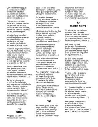 Como lumbriz me pegué
al suelo para escuchar;
pronto sentí retumbar
las pisadas de los fletes,
y que eran muchos ginetes
conocí sin vacilar. (…)
Cuanto cerca los sentí,
y que ay no mas se pararon,
los pelos se me erizaron,
y aunque nada vían mis ojos,
“No se han de morir de antojo”
les dije, cuanto llegaron.
Yo quise hacerles saber
que allí se hallaba un varón;
les conocí la intención
y solamente por eso
fue que les gané el tirón,
sin aguardar voz de preso.
“Vos sos un gaucho matrero”,
dijo uno, haciéndose el güeno.
“Vos matastes un moreno
y otro en una pulpería,
y aquí está la polecía
que viene á justar tus cuentas;
te va á alzar por las cuarenta
si te resistís hoy día”. (…)
Pero no aguardaron más
y se apiaron en montón;
como a perro cimarrón
me rodiaron entre tantos.
Yo me encomendé á los Santos,
y eché mano á mi facón. (…)
Tal vez en el corazón
lo tocó un Santo Bendito
a un gaucho, que pegó el grito
y dijo: “¡Cruz no consiente
que se cometa el delito
de matar ansí un valiente!”.
Y ay no mas se me aparió,
dentrándole á la partida;
yo les hice otra embestida
pues entre dos era robo;
y el Cruz era como lobo
que defiende su guarida.
10
CRUZ
Amigazo, pa’ sufrir
han nacido los varones;
estas son las ocasiones
de mostrarse un hombre juerte,
hasta que venga la muerte
y lo agarre a coscorrones.
En la güella del querer
no hay animal que se pierda;
las mujeres no son lerdas
y todo gaucho es dotor
si pa’ cantarle al amor
tiene que templar las cuerdas.
¿Quién es de una alma tan dura
que no quiera á una mujer?
Lo alivia en su padecer:
si no sale calavera
es la mejor compañera
que el hombre puede tener. (…)
Grandemente lo pasaba
con aquella prenda mía
viviendo con alegría
como la mosca en la miel.
¡Amigo, que tiempo aquel!
¡La pucha que la quería! (…)
Pero, amigo, el comendante
que mandaba la milicia,
como que no desperdicia
se fue refalando á casa:
yo le conocí en la traza
que el hombre traiba malicia. (…)
Alcé mi poncho y mis prendas
y me largué a padecer
por culpa de una mujer
que quiso engañar á dos.
Al rancho le dije adiós,
para nunca más volver.
Las mugeres dende entonces
conocí a todas en una.
Ya no he de probar fortuna
con carta tan conocida:
muger y perra parida,
no se me acerca ninguna
12
Ya conoce, pues, quien soy;
tenga confianza conmigo;
Cruz le dio mano de amigo
y no lo ha de abandonar.
Juntos podemos buscar
pa’ los dos un mesmo abrigo.
Andaremos de matreros
si es preciso pa’ salvar;
nunca nos ha de faltar
ni un güen pingo para juir,
ni un pajal ande dormir,
ni un matambre que ensartar.
13
Martín Fierro
Yo sé que allá los caciques
amparan á los cristianos,
y que los tratan de “hermanos”
cuando se van por su gusto.
¿A qué andar pasando sustos?
Alcemos el poncho y vamos. (…)
Allá habrá siguridá
ya que aquí no la tenemos,
menos males pasaremos
y ha de haber grande alegría
el día que nos descolguemos
en alguna toldería. (…)
En este punto el cantor
buscó un porrón pa’ consuelo,
echó un trago como un cielo,
dando fin a su argumento,
y de un golpe al istrumento
lo hizo astillas contra el suelo.
“Ruempo -dijo-, la guitarra,
pa’ no volverme á tentar.
Ninguno la ha de tocar,
por siguro tenganló;
pues naides ha de cantar
cuando este gaucho cantó”.
(…) Y siguiendo el fiel del rumbo
se entraron en el desierto.
No sé si los habrán muerto
en alguna correría,
pero espero que algún día
sabré de ellos algo cierto. (…)
Pero ponga su esperanza
en el Dios que lo formó;
y aquí me despido yo
que he relatao a mi modo
MALES QUE CONOCENTODOS
PERO QUE NAIDES CONTÓ.
 