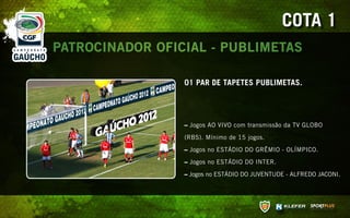 COTA 1
PATROCINADOR OFICIAL - PUBLIMETAS

                 01 PAR DE TAPETES PUBLIMETAS.




                 – Jogos AO VIVO com transmissão da TV GLOBO

                 (RBS). Mínimo de 15 jogos.

                 – Jogos no ESTÁDIO DO GRÊMIO - OLÍMPICO.

                 – Jogos no ESTÁDIO DO INTER.

                 – Jogos no ESTÁDIO DO JUVENTUDE - ALFREDO JACONI.
 