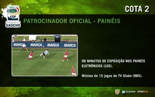COTA 2
PATROCINADOR OFICIAL - PAINÉIS




                  06 MINUTOS DE EXPOSIÇÃO NOS PAINÉIS
                  ELETRÔNICOS (LED).

                  Mínimo de 15 jogos de TV Globo (RBS).
 