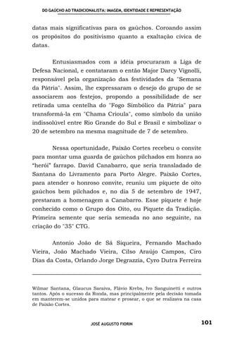 DO GAÚCHO AO TRADICIONALISTA: IMAGEM, IDENTIDADE E REPRESENTAÇÃO



datas mais significativas para os gaúchos. Coroando assim
os propósitos do positivismo quanto a exaltação cívica de
datas.

         Entusiasmados com a idéia procuraram a Liga de
Defesa Nacional, e contataram o então Major Darcy Vignolli,
responsável pela organização das festividades da "Semana
da Pátria". Assim, lhe expressaram o desejo do grupo de se
associarem aos festejos, propondo a possibilidade de ser
retirada uma centelha do "Fogo Simbólico da Pátria" para
transformá-la em "Chama Crioula", como símbolo da união
indissolúvel entre Rio Grande do Sul e Brasil e simbolizar o
20 de setembro na mesma magnitude de 7 de setembro.

         Nessa oportunidade, Paixão Cortes recebeu o convite
para montar uma guarda de gaúchos pilchados em honra ao
“herói” farrapo. David Canabarro, que seria transladado de
Santana do Livramento para Porto Alegre. Paixão Cortes,
para atender o honroso convite, reuniu um piquete de oito
gaúchos bem pilchados e, no dia 5 de setembro de 1947,
prestaram a homenagem a Canabarro. Esse piquete é hoje
conhecido como o Grupo dos Oito, ou Piquete da Tradição.
Primeira semente que seria semeada no ano seguinte, na
criação do "35" CTG.

         Antonio João de Sá Siqueira, Fernando Machado
Vieira, João Machado Vieira, Cilso Araújo Campos, Ciro
Dias da Costa, Orlando Jorge Degrazzia, Cyro Dutra Ferreira



Wilmar Santana, Glaucus Saraiva, Flávio Krebs, Ivo Sanguinetti e outros
tantos. Após o sucesso da Ronda, mas principalmente pela decisão tomada
em manterem-se unidos para matear e prosear, o que se realizava na casa
de Paixão Cortes.



                          JOSÉ AUGUSTO FIORIN                          101
 