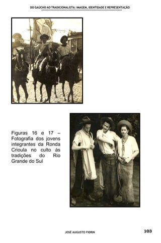 DO GAÚCHO AO TRADICIONALISTA: IMAGEM, IDENTIDADE E REPRESENTAÇÃO




Figuras 16 e 17 –
Fotografia dos jovens
integrantes da Ronda
Crioula no culto ás
tradições    do   Rio
Grande do Sul




                              JOSÉ AUGUSTO FIORIN                          103
 