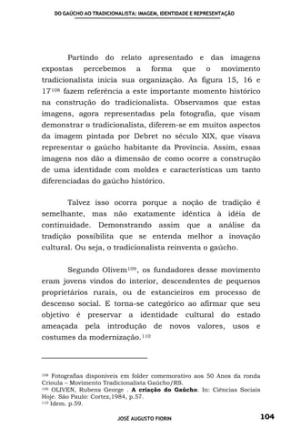 DO GAÚCHO AO TRADICIONALISTA: IMAGEM, IDENTIDADE E REPRESENTAÇÃO




        Partindo do relato apresentado e das imagens
expostas      percebemos         a    forma      que     o     movimento
tradicionalista inicia sua organização. As figura 15, 16 e
17 108 fazem referência a este importante momento histórico
na construção do tradicionalista. Observamos que estas
imagens, agora representadas pela fotografia, que visam
demonstrar o tradicionalista, diferem-se em muitos aspectos
da imagem pintada por Debret no século XIX, que visava
representar o gaúcho habitante da Província. Assim, essas
imagens nos dão a dimensão de como ocorre a construção
de uma identidade com moldes e características um tanto
diferenciadas do gaúcho histórico.

        Talvez isso ocorra porque a noção de tradição é
semelhante, mas não exatamente idêntica à idéia de
continuidade. Demonstrando assim que a análise da
tradição possibilita que se entenda melhor a inovação
cultural. Ou seja, o tradicionalista reinventa o gaúcho.


        Segundo Olivem 109 , os fundadores desse movimento
eram jovens vindos do interior, descendentes de pequenos
proprietários rurais, ou de estancieiros em processo de
descenso social. E torna-se categórico ao afirmar que seu
objetivo é preservar a identidade cultural do estado
ameaçada pela introdução de                 novos valores, usos e
costumes da     modernização. 110



108 Fotografias disponíveis em folder comemorativo aos 50 Anos da ronda

Crioula – Movimento Tradicionalista Gaúcho/RS.
109 OLIVEN, Rubens George . A criação do Gaúcho. In: Ciências Sociais

Hoje. São Paulo: Cortez,1984, p.57.
110 Idem. p.59.



                          JOSÉ AUGUSTO FIORIN                          104
 