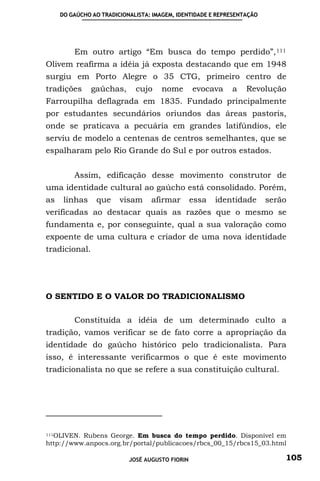 DO GAÚCHO AO TRADICIONALISTA: IMAGEM, IDENTIDADE E REPRESENTAÇÃO




         Em outro artigo “Em busca do tempo perdido”, 111
Olivem reafirma a idéia já exposta destacando que em 1948
surgiu em Porto Alegre o 35 CTG, primeiro centro de
tradições      gaúchas,      cujo    nome        evocava    a    Revolução
Farroupilha deflagrada em 1835. Fundado principalmente
por estudantes secundários oriundos das áreas pastoris,
onde se praticava a pecuária em grandes latifúndios, ele
serviu de modelo a centenas de centros semelhantes, que se
espalharam pelo Rio Grande do Sul e por outros estados.


         Assim, edificação desse movimento construtor de
uma identidade cultural ao gaúcho está consolidado. Porém,
as    linhas    que     visam     afirmar        essa   identidade      serão
verificadas ao destacar quais as razões que o mesmo se
fundamenta e, por conseguinte, qual a sua valoração como
expoente de uma cultura e criador de uma nova identidade
tradicional.




O SENTIDO E O VALOR DO TRADICIONALISMO

         Constituída a idéia de um determinado culto a
tradição, vamos verificar se de fato corre a apropriação da
identidade do gaúcho histórico pelo tradicionalista. Para
isso, é interessante verificarmos o que é este movimento
tradicionalista no que se refere a sua constituição cultural.




111OLIVEN. Rubens George. Em busca do tempo perdido. Disponível em

http://www.anpocs.org.br/portal/publicacoes/rbcs_00_15/rbcs15_03.html

                           JOSÉ AUGUSTO FIORIN                              105
 