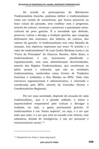 DO GAÚCHO AO TRADICIONALISTA: IMAGEM, IDENTIDADE E REPRESENTAÇÃO



           De      acordo         os    pressupostos            do    Movimento
Tradicionalista Gaúcho, podemos definir o tradicionalismo
como um estado de consciência, que busca preservar as
boas coisas do passado, sem conflitar com o progresso,
através do cultuar, vivenciar e preservar o patrimônio sócio-
cultural do povo gaúcho. É a sociedade que defende,
preserva, cultua e divulga a tradição gaúcha, que congrega
defensores dos costumes, dos hábitos, da cultura, dos
valores do gaúcho. O tradicionalismo tem uma filosofia de
atuação, tem objetivos expressos nas teses “O sentido e o
valor do tradicionalismo” de Luiz Carlos Barbosa Lessa e na
“Carta de Princípios” de Glaucus Saraiva. Além disso, o
tradicionalismo             é      um       movimento           planificado      e
regulamentado, com uma administração decentralizada,
através das Regiões Tradicionalistas, que coordenam os
pólos       sociais     e       culturais,     que       são     as     entidades
tradicionalistas, conhecidas como Centro de Tradições
Gaúchas e entidades a fins filiadas ao MTG. Toda esta
estrutura organizacional é administrativa, é orientada e
coordenada pelo MTG, através do Conselho Diretor e
Coordenadorias Regionais.

           Por ser uma sociedade, depende da atuação de cada
tradicionalista., que é o grande soldado, o maior e
imprescindível         responsável         pelo       cultuar    e    divulgar   a
tradição,       ou     seja,      a    gama       patrimonial         gaúcha.    O
tradicionalista é um “homo sapiens”, ou seja, é o ser que
sabe que sabe, é o ser que está no mundo com ciência, com
sabedoria, dotado de inteligência, é um ser pensante e
eminentemente social. 112




112   Disponível em: http:// www.mtg.org.br.

                                JOSÉ AUGUSTO FIORIN                              106
 