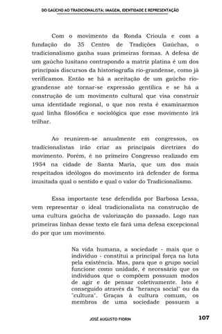 DO GAÚCHO AO TRADICIONALISTA: IMAGEM, IDENTIDADE E REPRESENTAÇÃO




           Com o movimento da Ronda Crioula e com a
fundação        do     35      Centro   de    Tradições     Gaúchas,     o
tradicionalismo ganha suas primeiras formas. A defesa de
um gaúcho lusitano contrapondo a matriz platina é um dos
principais discursos da historiografia rio-grandense, como já
verificamos. Então se há a aceitação de um gaúcho rio-
grandense até tornar-se expressão gentílica e se há a
construção de um movimento cultural que visa construir
uma identidade regional, o que nos resta é examinarmos
qual linha filosófica e sociológica que esse movimento irá
trilhar.


           Ao   reunirem-se       anualmente      em congressos,        os
tradicionalistas        irão    criar   as   principais    diretrizes   do
movimento. Porém, é no primeiro Congresso realizado em
1954 na cidade de Santa Maria, que um dos mais
respeitados ideólogos do movimento irá defender de forma
inusitada qual o sentido e qual o valor do Tradicionalismo.


           Essa importante tese defendida por Barbosa Lessa,
vem representar o ideal tradicionalista na construção de
uma cultura gaúcha de valorização do passado. Logo nas
primeiras linhas desse texto ele fará uma defesa excepcional
do por que um movimento.

                     Na vida humana, a sociedade - mais que o
                     indivíduo - constitui a principal força na luta
                     pela existência. Mas, para que o grupo social
                     funcione como unidade, é necessário que os
                     indivíduos que o compõem possuam modos
                     de agir e de pensar coletivamente. Isto é
                     conseguido através da "herança social" ou da
                     "cultura". Graças à cultura comum, os
                     membros de uma sociedade possuem a

                            JOSÉ AUGUSTO FIORIN                          107
 