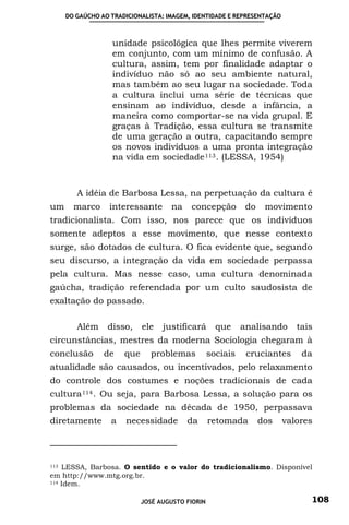 DO GAÚCHO AO TRADICIONALISTA: IMAGEM, IDENTIDADE E REPRESENTAÇÃO



                   unidade psicológica que lhes permite viverem
                   em conjunto, com um mínimo de confusão. A
                   cultura, assim, tem por finalidade adaptar o
                   indivíduo não só ao seu ambiente natural,
                   mas também ao seu lugar na sociedade. Toda
                   a cultura inclui uma série de técnicas que
                   ensinam ao indivíduo, desde a infância, a
                   maneira como comportar-se na vida grupal. E
                   graças à Tradição, essa cultura se transmite
                   de uma geração a outra, capacitando sempre
                   os novos indivíduos a uma pronta integração
                   na vida em sociedade 113 . (LESSA, 1954)



         A idéia de Barbosa Lessa, na perpetuação da cultura é
um      marco      interessante       na   concepção          do    movimento
tradicionalista. Com isso, nos parece que os indivíduos
somente adeptos a esse movimento, que nesse contexto
surge, são dotados de cultura. O fica evidente que, segundo
seu discurso, a integração da vida em sociedade perpassa
pela cultura. Mas nesse caso, uma cultura denominada
gaúcha, tradição referendada por um culto saudosista de
exaltação do passado.

         Além     disso,     ele   justificará       que     analisando     tais
circunstâncias, mestres da moderna Sociologia chegaram à
conclusão        de    que     problemas           sociais    cruciantes     da
atualidade são causados, ou incentivados, pelo relaxamento
do controle dos costumes e noções tradicionais de cada
cultura 114 . Ou seja, para Barbosa Lessa, a solução para os
problemas da sociedade na década de 1950, perpassava
diretamente        a   necessidade         da      retomada        dos   valores



113 LESSA, Barbosa. O sentido e o valor do tradicionalismo. Disponível
em http://www.mtg.org.br.
114 Idem.



                             JOSÉ AUGUSTO FIORIN                               108
 