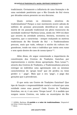 DO GAÚCHO AO TRADICIONALISTA: IMAGEM, IDENTIDADE E REPRESENTAÇÃO



tradicionais. Certamente a influência de uma formação e de
uma sociedade positivista que o Rio Grande do Sul vivera
por décadas estava presente no seu discurso.

         Quais       seriam        os     elementos         atrativos    do
tradicionalismo? Porque a esse movimento ocorre adesão de
milhões de pessoas procurando identificar-se com uma
matriz de em passado tradicional em pleno transcurso da
sociedade moderna? Barbosa Lessa, ainda em 1954 irá dizer
que através da atividade artística, literária, recreativa ou
esportiva, que o caracteriza - sempre realçando os motivos
tradicionais do Rio Grande do Sul - o Tradicionalismo
procura, mais que tudo, reforçar o núcleo da cultura rio-
grandense, tendo em vista o indivíduo que tateia sem rumo
e sem apoio dentro do caos de nossa época 115 .

         Além disso, ele segue comentando a importância da
constituição       dos     Centros      de   Tradições      Gaúchas      por
representarem o núcleo dessa apropriação. Para Lessa 116 ,
através dos Centros de Tradições, o Tradicionalismo procura
entregar ao indivíduo uma agremiação com as mesmas
características do "grupo local" que ele perdeu ou teme
perder: o " pago". Mais que o seu "pago", o pago das
gerações que o precederam.

         O que seria um Centro de Tradições Gaúchas? Que
tipo de função e responsabilidade social e cultural que uma
entidade como essa possui? Cada Centro de Tradições
Gaúchas, em si, é um novo "Grupo Local". E à medida que
surgem novos Centros, em todos os municípios do Rio


115 LESSA, Barbosa. O sentido e o valor do tradicionalismo. Disponível
em http://www.mtg.org.br.
116 Idem.



                            JOSÉ AUGUSTO FIORIN                            109
 
