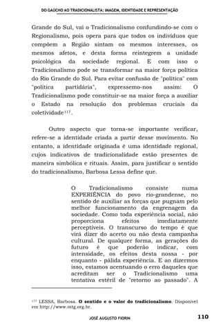 DO GAÚCHO AO TRADICIONALISTA: IMAGEM, IDENTIDADE E REPRESENTAÇÃO



Grande do Sul, vai o Tradicionalismo confundindo-se com o
Regionalismo, pois opera para que todos os indivíduos que
compõem a Região sintam os mesmos interesses, os
mesmos afetos, e desta forma reintegrem a unidade
psicológica       da     sociedade       regional.     E    com      isso    o
Tradicionalismo pode se transformar na maior força política
do Rio Grande do Sul. Para evitar confusão de "política" com
"política        partidária",        expressemo-nos            assim:       O
Tradicionalismo pode constituir-se na maior força a auxiliar
o     Estado     na     resolução      dos    problemas        cruciais     da
coletividade 117 .

         Outro aspecto que torna-se importante verificar,
refere-se a identidade criada a partir desse movimento. No
entanto, a identidade originada é uma identidade regional,
cujos indicativos de tradicionalidade estão presentes de
maneira simbólica e rituais. Assim, para justificar o sentido
do tradicionalismo, Barbosa Lessa define que.

                   O      Tradicionalismo      consiste     numa
                   EXPERIÊNCIA do povo rio-grandense, no
                   sentido de auxiliar as forças que pugnam pelo
                   melhor funcionamento da engrenagem da
                   sociedade. Como toda experiência social, não
                   proporciona        efeitos      imediatamente
                   perceptíveis. O transcurso do tempo é que
                   virá dizer do acerto ou não desta campanha
                   cultural. De qualquer forma, as gerações do
                   futuro    é   que    poderão    indicar,  com
                   intensidade, os efeitos desta nossa - por
                   enquanto - pálida experiência. E ao dizermos
                   isso, estamos acentuando o erro daqueles que
                   acreditam ser o Tradicionalismo uma
                   tentativa estéril de "retorno ao passado". A


  LESSA, Barbosa. O sentido e o valor do tradicionalismo. Disponível
117

em http://www.mtg.org.br.

                            JOSÉ AUGUSTO FIORIN                              110
 