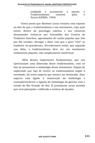DO GAÚCHO AO TRADICIONALISTA: IMAGEM, IDENTIDADE E REPRESENTAÇÃO



                   realidade   é   justamente    o           oposto:   o
                   Tradicionalismo      constrói             para      o
                   futuro.(LESSA, 1954)

         Outro ponto que Barbosa Lessa ressalta está exposto
no fato de que o tradicionalismo é um movimento, cuja ação
ocorre    dentro     da   psicologia     coletiva    e   seu    elemento
dinamizador realiza-se por intermédio dos Centros de
Tradições Gaúchas, agremiações de cunho popular que têm
por fim estudar, divulgar e fazer com que o povo “viva” as
tradições rio-grandenses. Perceberemos então, que segundo
sua idéia, o tradicionalismo deve ser um movimento
nitidamente popular, não simplesmente intelectual.

         Além desses importantes fundamentos, que nos
oportunizam uma dimensão desse tradicionalista, está no
fato de pensarmos a simbologia desse movimento. Depois de
explicitado que tipo de reviver os tradicionalistas impõe à
sociedade, há outro aspecto que merece ser destacado. Esse
aspecto     está    ligado    à    construção       da    simbologia   e
conseqüentemente a ligação da simbologia do gaúcho com o
estado do Rio Grande do Sul. É justamente nesse período
que será planejada e edificada a estátua do laçador.




                          JOSÉ AUGUSTO FIORIN                          111
 