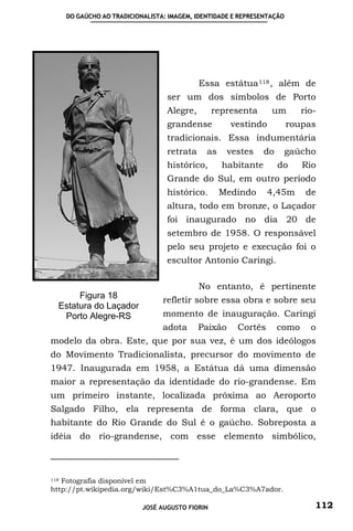 DO GAÚCHO AO TRADICIONALISTA: IMAGEM, IDENTIDADE E REPRESENTAÇÃO




                                             Essa estátua 118 , além de
                                   ser um dos símbolos de Porto
                                   Alegre,        representa      um        rio-
                                   grandense          vestindo           roupas
                                   tradicionais. Essa indumentária
                                   retrata     as     vestes    do    gaúcho
                                   histórico,       habitante        do     Rio
                                   Grande do Sul, em outro período
                                   histórico.       Medindo      4,45m       de
                                   altura, todo em bronze, o Laçador
                                   foi inaugurado no dia 20 de
                                   setembro de 1958. O responsável
                                   pelo seu projeto e execução foi o
                                   escultor Antonio Caringi.

                                             No entanto, é pertinente
       Figura 18                  refletir sobre essa obra e sobre seu
  Estatura do Laçador
   Porto Alegre-RS                momento de inauguração. Caringi
                                  adota      Paixão     Cortês       como     o
modelo da obra. Este, que por sua vez, é um dos ideólogos
do Movimento Tradicionalista, precursor do movimento de
1947. Inaugurada em 1958, a Estátua dá uma dimensão
maior a representação da identidade do rio-grandense. Em
um primeiro instante, localizada próxima ao Aeroporto
Salgado Filho, ela representa de forma clara, que o
habitante do Rio Grande do Sul é o gaúcho. Sobreposta a
idéia do rio-grandense, com esse elemento simbólico,



118Fotografia disponível em
http://pt.wikipedia.org/wiki/Est%C3%A1tua_do_La%C3%A7ador.

                            JOSÉ AUGUSTO FIORIN                                112
 