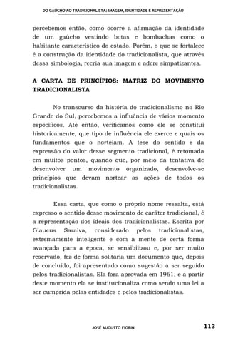 DO GAÚCHO AO TRADICIONALISTA: IMAGEM, IDENTIDADE E REPRESENTAÇÃO



percebemos então, como ocorre a afirmação da identidade
de um gaúcho vestindo botas e bombachas como o
habitante característico do estado. Porém, o que se fortalece
é a construção da identidade do tradicionalista, que através
dessa simbologia, recria sua imagem e adere simpatizantes.


A CARTA DE PRINCÍPIOS: MATRIZ DO MOVIMENTO
TRADICIONALISTA


       No transcurso da história do tradicionalismo no Rio
Grande do Sul, percebemos a influência de vários momento
específicos. Até então, verificamos como ele se constitui
historicamente, que tipo de influência ele exerce e quais os
fundamentos que o norteiam. A tese do sentido e da
expressão do valor desse segmento tradicional, é retomada
em muitos pontos, quando que, por meio da tentativa de
desenvolver     um     movimento        organizado,       desenvolve-se
princípios que devam nortear as ações de todos os
tradicionalistas.


       Essa carta, que como o próprio nome ressalta, está
expresso o sentido desse movimento de caráter tradicional, é
a representação dos ideais dos tradicionalistas. Escrita por
Glaucus     Saraiva,      considerado          pelos   tradicionalistas,
extremamente inteligente e com a mente de certa forma
avançada para a época, se sensibilizou e, por ser muito
reservado, fez de forma solitária um documento que, depois
de concluído, foi apresentado como sugestão a ser seguido
pelos tradicionalistas. Ela fora aprovada em 1961, e a partir
deste momento ela se institucionaliza como sendo uma lei a
ser cumprida pelas entidades e pelos tradicionalistas.




                         JOSÉ AUGUSTO FIORIN                           113
 