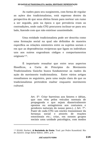 DO GAÚCHO AO TRADICIONALISTA: IMAGEM, IDENTIDADE E REPRESENTAÇÃO



         As razões para seu surgimento, com forma de regular
as ações dos tradicionalistas, está expresso dentro da
perspectiva de que seus efeitos foram para nortear um rumo
a ser seguido, pois na época o que prevalecia eram as
contradições, onde cada CTG procurava inclinar-se para seu
lado, fazendo com que não existisse unanimidade.


         Uma entidade tradicionalista pode ser descrita como
uma formação social na qual são definidas de maneira
específica as relações existentes entre os sujeitos sociais e
em que as dependências recíprocas que ligam os indivíduos
uns aos outros engendram códigos e comportamentos
originais 119 .


         É importante ressaltar que entre seus aspectos
filosóficos,      a   Carta     de     Princípios       do     Movimento
Tradicionalista Gaúcho busca fundamentar as razões da
ação do movimento tradicionalista.                Entre vários artigos
ressaltamos os seguintes, para uma noção clara do que os
tradicionalistas pretendem exaltar enquanto movimento
cultural.



                  Art. 5º- Criar barreiras aos fatores e idéias,
                  que nos vêm pelos veículos normais de
                  propaganda e que sejam diametralmente
                  opostos ou antagônicos aos costumes e
                  pendores naturais do nosso povo.(...) Art. 7º-
                  Fazer de cada CTG um núcleo transmissor da
                  herança social e através de reações
                  emocionais etc.; criar, em nossos grupos
                  sociais uma unidade psicológica, com modos



119 ELIAS, Norbert. A Sociedade de Corte. Trad. por Pedro Sussekind. Rio

de Janeiro: Jorge Zahar Editor, 2001, p 8.

                          JOSÉ AUGUSTO FIORIN                          114
 