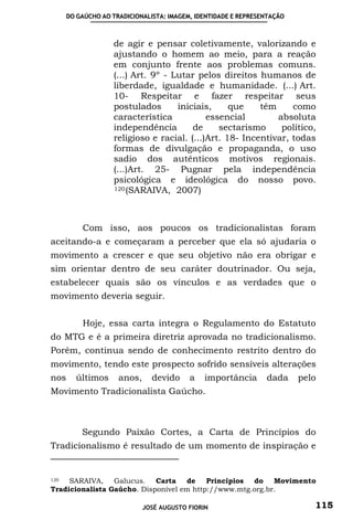 DO GAÚCHO AO TRADICIONALISTA: IMAGEM, IDENTIDADE E REPRESENTAÇÃO



                   de agir e pensar coletivamente, valorizando e
                   ajustando o homem ao meio, para a reação
                   em conjunto frente aos problemas comuns.
                   (...) Art. 9º - Lutar pelos direitos humanos de
                   liberdade, igualdade e humanidade. (...) Art.
                   10- Respeitar e fazer respeitar seus
                   postulados       iniciais,     que    têm     como
                   característica           essencial        absoluta
                   independência        de     sectarismo     político,
                   religioso e racial. (...)Art. 18- Incentivar, todas
                   formas de divulgação e propaganda, o uso
                   sadio dos autênticos motivos regionais.
                   (...)Art. 25- Pugnar pela independência
                   psicológica e ideológica do nosso povo.
                   120 (SARAIVA, 2007)




          Com isso, aos poucos os tradicionalistas foram
aceitando-a e começaram a perceber que ela só ajudaria o
movimento a crescer e que seu objetivo não era obrigar e
sim orientar dentro de seu caráter doutrinador. Ou seja,
estabelecer quais são os vínculos e as verdades que o
movimento deveria seguir.


          Hoje, essa carta integra o Regulamento do Estatuto
do MTG e é a primeira diretriz aprovada no tradicionalismo.
Porém, continua sendo de conhecimento restrito dentro do
movimento, tendo este prospecto sofrido sensíveis alterações
nos     últimos      anos,     devido     a    importância      dada     pelo
Movimento Tradicionalista Gaúcho.



          Segundo Paixão Cortes, a Carta de Princípios do
Tradicionalismo é resultado de um momento de inspiração e


120  SARAIVA, Galucus. Carta        de    Princípios do    Movimento
Tradicionalista Gaúcho. Disponível em http://www.mtg.org.br.

                             JOSÉ AUGUSTO FIORIN                            115
 