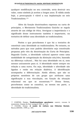 DO GAÚCHO AO TRADICIONALISTA: IMAGEM, IDENTIDADE E REPRESENTAÇÃO



qualquer modificação no seu conteúdo, seria destruir seu
valor, como símbolo já aceitos a longos anos. É válida ainda
hoje, a preocupação é viável a sua implantação no seio
Tradicionalista. 121


          Além da função doutrinadora expressa na carta de
princípios, o Movimento Tradicionalista Gaúcho se regula
através de um código de ética. Averiguar a importância e o
significado desse instrumento também é importante, na
tentativa de definir uma identidade ao tradicionalista.


          Porém o que percebemos é que há a tentativa de
constituir uma identidade ao tradicionalista. No entanto, os
métodos para que esse padrão identitário seja constituído
perpassa pelo viés da doutrinação da Carta de Princípios.
Segundo Cuche, a identidade cultural aparece como uma
modalidade de categorização da distinção nós/eles, baseada
na diferença cultural... Não há uma identidade em si, nem
mesmo unicamente para si. A identidade existe sempre em
relação a uma outra. Ou seja, identidade e alteridade são
ligadas e        estão em          relação   dialética.   A    identificação
acompanha a diferenciação. Ainda afirma, que são os
próprios      membros         de    um    grupo    que     atribuem       uma
significação a sua vinculação, em função da situação
relacional       em     que        se   encontram. 122     Dessa         forma,
percebemos como se constitui, ao menos em parte, a
identidade do tradicionalista.




121 CORTES, Paixão, Tradicionalismo gauchesco: nascer, causas &
momentos. Caxias do Sul: Lorigraf 1995, p. 110
122 CUCHE, Denys. A noção de cultura nas Ciências Sociais.
Bauru:EDUSC, 1999, p. 183.

                            JOSÉ AUGUSTO FIORIN                               116
 