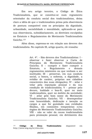 DO GAÚCHO AO TRADICIONALISTA: IMAGEM, IDENTIDADE E REPRESENTAÇÃO



        Em      seu    artigo      terceiro,    o   Código      de     Ética
Tradicionalista,      que    se    constitui-se      num      regramento
orientador da conduta social dos tradicionalistas, deixa
claro a idéia de que o tradicionalista prima pela observância
de postura compatível com os princípios da dignidade,
urbanidade, sociabilidade e moralidade, aplicando-se para
sua observância, subsidiariamente, as diretrizes esculpidas
no Estatuto e Regulamentos do Movimento Tradicionalista
Gaúcho. 123
        Além disso, expressa-se em relação aos deveres dos
tradicionalista. No capitulo III, artigo quarto, ele ressalta:



                 Art. 4º. - São deveres dos Tradicionalistas: I -
                 observar e fazer observar a Carta de
                 Princípios do Movimento Tradicionalista
                 Gaúcho; II - cumprir e fazer cumprir o
                 Estatuto,     o   Regulamento      e    demais
                 regramentos existentes ou que venham a ser
                 instituído; III - preservar, em sua conduta
                 social, a honra, a nobreza, a dignidade, a
                 retidão de caráter, próprias aos cidadãos
                 conscientes das suas obrigações; IV - zelar e
                 velar pela reputação pessoal e da sua
                 condição de tradicionalista; V - primar pelo
                 decoro, lealdade e boa-fé, quer no meio
                 tradicionalista, quer no âmbito da sociedade;
                 VI - zelar pelo bom nome do Movimento
                 Tradicionalista Gaúcho; VII - desempenhar
                 com honestidade, dedicação e isenção os
                 cargos a que for guindado nas entidades
                 filiadas, em comissões temporárias e/ou
                 órgãos do Movimento Tradicionalista Gaúcho;
                 VIII - não se valer da causa tradicionalista
                 para promoção pessoal, em detrimento dos



123    Código    de     Ética        Tradicionalista:     disponível     em
http://www.mtg.org.br/etica.doc.

                          JOSÉ AUGUSTO FIORIN                              117
 