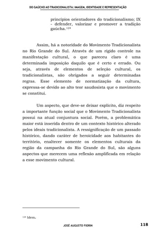DO GAÚCHO AO TRADICIONALISTA: IMAGEM, IDENTIDADE E REPRESENTAÇÃO



                       princípios orientadores do tradicionalismo; IX
                       - defender, valorizar e promover a tradição
                       gaúcha. 124



              Assim, há a notoridade do Movimento Tradicionalista
no Rio Grande do Sul. Através de um rígido controle na
manifestação            cultural,   o    que    pareceu       claro   é    uma
determinada imposição daquilo que é certo e errado. Ou
seja,      através       de   elementos        de   seleção    cultural,    os
tradicionalistas,         são    obrigados      a   seguir     determinadas
regras.         Esse    elemento        de   normatização       da    cultura,
expressa-se devido ao alto teor saudosista que o movimento
se constitui.


              Um aspecto, que deve-se deixar explicito, diz respeito
a importante função social que o Movimento Tradicionalista
possui na atual conjuntura social. Porém, a problemática
maior está inserida dentro de um contexto histórico alterado
pelos ideais tradicionalista. A ressignificação de um passado
histórico, dando caráter de heroicidade aos habitantes do
território, enaltecer somente os elementos culturais da
região da campanha do Rio Grande do Sul, são alguns
aspectos que merecem uma reflexão amplificada em relação
a esse movimento cultural.




124   Idem.

                              JOSÉ AUGUSTO FIORIN                            118
 