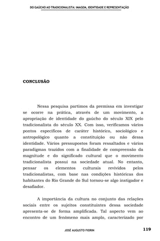 DO GAÚCHO AO TRADICIONALISTA: IMAGEM, IDENTIDADE E REPRESENTAÇÃO




CONCLUSÃO




         Nessa pesquisa partimos da premissa em investigar
se   ocorre     na    prática,       através     de   um    movimento,        a
apropriação de identidade do gaúcho do século XIX pelo
tradicionalista do século XX. Com isso, verificamos vários
pontos     específicos      de   caráter       histórico,       sociológico   e
antropológico        quanto      a     constituição        ou     não   dessa
identidade. Vários pressupostos foram ressaltados e vários
paradigmas trazidos com a finalidade de compreensão da
magnitude e do significado cultural que o movimento
tradicionalista possui na sociedade atual. No entanto,
pensar        os     elementos          culturais      revividos         pelos
tradicionalistas, com base nas condições históricas dos
habitantes do Rio Grande do Sul tornou-se algo instigador e
desafiador.


         A importância da cultura no conjunto das relações
sociais entre os sujeitos constituintes dessa sociedade
apresenta-se de forma amplificada. Tal aspecto vem ao
encontro de um fenômeno mais amplo, caracterizado por


                           JOSÉ AUGUSTO FIORIN                                119
 