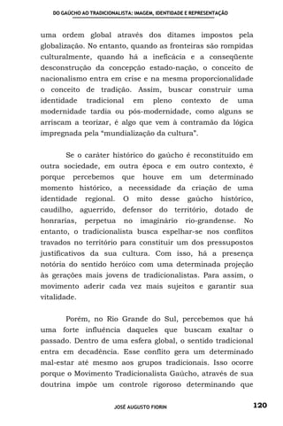 DO GAÚCHO AO TRADICIONALISTA: IMAGEM, IDENTIDADE E REPRESENTAÇÃO



uma ordem global através dos ditames impostos pela
globalização. No entanto, quando as fronteiras são rompidas
culturalmente, quando há a ineficácia e a conseqüente
desconstrução da concepção estado-nação, o conceito de
nacionalismo entra em crise e na mesma proporcionalidade
o conceito de tradição. Assim, buscar construir uma
identidade     tradicional       em      pleno    contexto      de    uma
modernidade tardia ou pós-modernidade, como alguns se
arriscam a teorizar, é algo que vem à contramão da lógica
impregnada pela “mundialização da cultura”.


         Se o caráter histórico do gaúcho é reconstituído em
outra sociedade, em outra época e em outro contexto, é
porque    percebemos        que    houve       em    um     determinado
momento histórico, a necessidade da criação de uma
identidade    regional.     O     mito    desse     gaúcho      histórico,
caudilho, aguerrido, defensor do território, dotado de
honrarias,    perpetua      no    imaginário        rio-grandense.     No
entanto, o tradicionalista busca espelhar-se nos conflitos
travados no território para constituir um dos pressupostos
justificativos da sua cultura. Com isso, há a presença
notória do sentido heróico com uma determinada projeção
às gerações mais jovens de tradicionalistas. Para assim, o
movimento aderir cada vez mais sujeitos e garantir sua
vitalidade.


         Porém, no Rio Grande do Sul, percebemos que há
uma forte influência daqueles que buscam exaltar o
passado. Dentro de uma esfera global, o sentido tradicional
entra em decadência. Esse conflito gera um determinado
mal-estar até mesmo aos grupos tradicionais. Isso ocorre
porque o Movimento Tradicionalista Gaúcho, através de sua
doutrina impõe um controle rigoroso determinando que


                         JOSÉ AUGUSTO FIORIN                             120
 